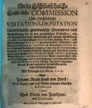 An die Höchstansehnliche Kayserliche Commission Und Hochlöbliche Visitations-Deputation Unterthänigst-grundmäsige Verantwort- und Wiederlegung der in den gegenseitigen Schrifften ... Mit Beylagen sub Num. 1. 2. 3. Mein Johann Adam Ernst von Pyrck, Deß Kayserl. und Heil. Reichs Cammer-Gerichts Assessoris Contra Den Baron von Ingelheim und Consorten