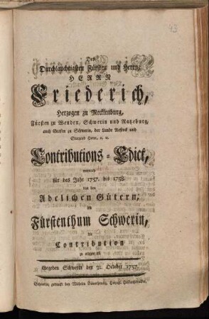 Des Durchlauchtigsten Fürsten und Herrn, Herrn Friederich, Herzogen zu Mecklenburg, Fürsten zu Wenden, Schwerin und Ratzeburg, auch Grafen zu Schwerin, der Lande Rostock und Stargard Herrn, [et]c. [et]c. Contributions-Edict, wornach für das Jahr 1757. bis 1758. von den Adelichen Gütern, im Fürstenthum Schwerin, die Contribution zu erlegen ist : Gegeben Schwerin den 31. October 1757.