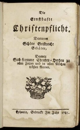 Die Ernsthafte Christenpflicht : Darinnen Schöne Geistreiche Gebäter, Darmit Sich fromme Christen-Hertzen zu allen Zeiten und in allen Nöthen trösten können