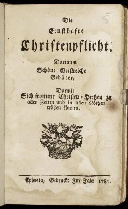 Die Ernsthafte Christenpflicht : Darinnen Schöne Geistreiche Gebäter, Darmit Sich fromme Christen-Hertzen zu allen Zeiten und in allen Nöthen trösten können