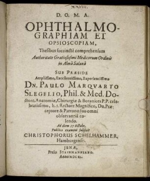 Ophthalmographiam Et Opsioscopiam, Thesibus succincte comprehensam Authoritate Gratiosissimi Medicorum Ordinis in Alma Salana Sub Praeside Amplissimo, Excellentissimo, Experientissimo Dn. Paulo Marquarto Slegelio, Phil. & Med. Doctore, Anatomiae, Chirurgiae & Botanices P. P. celebratissimo, h. t. Rectore Magnifico, Dn. Praeceptore & Patrono suo omni observantia colendo. Ad diem 17 Octobr. Publico examini subiicit Christophorus Schelhammer, Hamburgensis