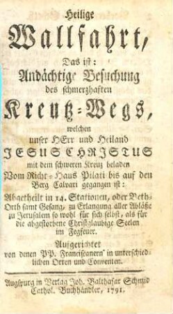 Heilige Wallfahrt, Das ist: Andächtige Besuchung des schmerzhaften Kreutz-Wegs, welchen unser Herr und Heiland Jesus Christus mit dem schweren Kreuz beladen Vom Richt-Haus Pilati bis auf den Berg Calvari gegangen ist : Abgetheilt in 14. Stationen, oder Beth-Orth samt Gesang, zu Erlangung aller Abläße zu Jerusalem so wohl für sich selbst, als für die abgestorbene Christglaubige Seelen im Fegfeuer