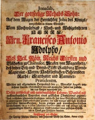 Jonadab, Der gottseelige Rehabs Sohn: Auf dem Wagen der Herrlichkeit Jehu des Königs, vorgestellt in seinem Ebenbild : Dem Hochwürdigst, Hoch- und Wohlgebohrnen Herrn Hrn. Francisco Antonio Adolpho, Deß Heil. Röm. Reichs Fürsten und Bischoffen zu Chiemsee ... Welcher mit allgemeinen Hertzenleyd den 31. Monaths Augusti verschlossenen Tausend, Sibenhundert drey und zwantzigsten Jahrs das Zeitliche mit dem Ewigen verwechselt hat; ... mit ... verschidene lehrreiche Predigen, welche er Zeit seiner Bischöfflichen Würden ... selbst gehalten; wie ... schriftlich hinterlassene Anmerckungen, deren ewigen und unwidersprechlichen Wahrheiten, die er in seinen Jährlichen Exercitiis selbst und reiff erwogen hat ... zum Vorschein kommen