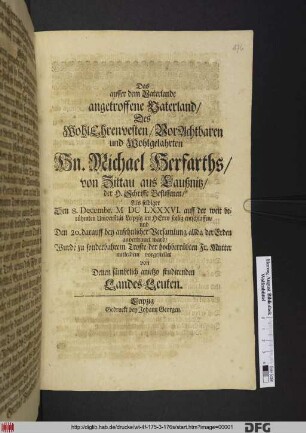 Das ausser dem Vaterlande angetroffene Vaterland Des ... Hn. Michael Herfarths/ von Zittau aus Laußnitz/ der H. Schrifft Beflissenen : Als selbiger Den 8. Decembr. MDCLXXXVI. auff der weit berühmten Universitaet Leipzig im Herrn seelig entschlaffen/ und Den 20. darauff ... allda der Erden anvertrauet ward/ Wurde zu sonderbahrem Troste der hochbetrübten Fr. Mutter mitleident vorgestellet von Denen sämbtlich anitzo studirenden Lands-Leuten