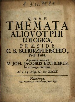 Tmemata Aliquot Philologica, Praeside C. S. Schurzfleischio, Prof. Publ. disputanda proponet M. Joh. Jacobus Bechlerus, Nordlinga-Suevus. Ad d. 18. Mai. MDCXXCIX.