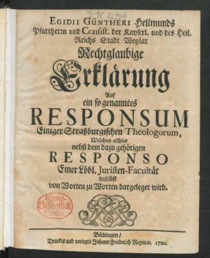 Egidii Güntheri Hellmunds Pfarrherrn und Consist. der Kayserl. und des Heil. Reichs Stadt Wetzlar Rechtglaubige Erklärung Auf ein so genanntes Responsum Einiger Straßburgischen Theologorum, Welches allhier nebst dem dazu gehörigen Responso Einer Löbl. Juristen-Facultät daselbst von Worten zu Worten dargeleget wird