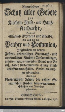 Auserlesener Schatz aller Gebete zur Kirchen-, Reise- und Haus-Andacht : Sowohl alltäglich Morgens und Abends, Als auch bey der Beichte und Com[m]union, Ingleichen an denen Festen, ordentlichen Sonntags- und wöchentlichen Kirchen-Versammlungen, nicht weniger zu eines jeden Stand und Beruf, dabey fürkommenden Creutz- Noth- und Sterbens-Fällen, Seelen-tröstlich zu gebrauchen; Aus derer Geistreichsten Lehrer der reinen Evangelischen Kirchen herausgegebenen Schriften und Andachten gesammlet