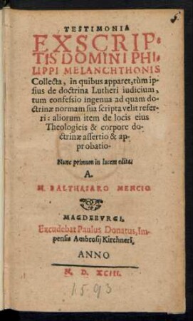 TESTIMONIA || EX SCRIP=||TIS DOMINI PHI=||LIPPI MELANCHTHONIS || Collecta, in quibus apparet, tùm ip-||sius de doctrina Lutheri iudicium,|| tum confessio ingenua ad quam do-||ctrinae normam sua scripta velit refer-||ri: aliorum item de locis eius || Theologicis & corpore do-||ctrinae assertio & ap-||probatio-|| Nunc primum in lucem edita.|| A.|| M. BALTHASARO MENCTIO.||