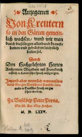 Artztgarten || Von Kreutern || so in den Gärten gemein=||lich wachsen/ vnnd wie man || durch dieselbigen allerhand kranck=||heiten vnd gebrächen leichtlich || heilen sol.|| Durch || Den Hochgelehrten Herren || Anthonium Mizaldum auß Franckreich || erstlich in Lateinischer sprach außgangen.|| Jetzund aber neuwlich verteutschet || durch Georgen Henisch von Bartfeld: vor=||mals in Teutscher sprach nie ge=||sehen worden.||(Artztbüchlin || Neuwe vnnd || wunderbare weiß begreiffẽd/|| wie man allerhand frücht/ gärten kreu=||ter/ wurtzel/ beer vnd trauben artznen soll/|| daß man dieselb zum purgieren || möge brauchen.|| Auch ein schöne weiß vñ kunst män=||cherley wein zu machen ... ||)