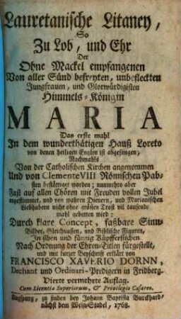 Lauretanische Litaney : So Zu Lob, und Ehr Der Ohne Mackel empfangenen Von aller Sünd befreyten, unbefleckten Jungfrauen, und Glorwürdigisten Himmels-Königin Mara Das erste mahl Jn dem wunderthätigen Hauß Loreto von denen heiligen Engeln ist abgesungen, Nachmahls Von der Catholischen Kirchen angenommen Und von Clemente VIII. Römischen Pabsten bestättiget worden; nunmehro aber Fast auf allen Chören mit Freuden vollen Jubel angestimmet, und von wahren Dienern, und Marianischen Liebhabern nicht ohne grösten Trost vil tausendmahl gebetten wird