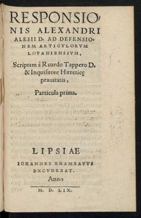 RESPONSIO=||NIS ALEXANDRI || ALESII D. AD DEFENSIO=||NEM ARTICVLORVM || LOVANIENSIVM,|| Scriptam à Ruardo Tappero D. || & Inquisitore Haeretice̜ || prauitatis,|| Particula prima.||