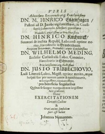 Viris Admodum Reverendo atq Præclarissimo Dn. M, Hinrico Engenhagen/ Pastori ad D. Jacobi vigilantissimo, ac Consistorii Lubecensis Assessori gravissimo [...] Dn. Hinrico Kirchrinck/ Senatori de inclita Republ. Lubecensi [...] Dn. Wilhelmo Meding, Ecclesiæ Cathedralis Lubec. Canonico, [...]