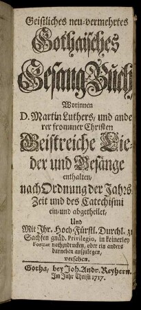Geistliches neu-vermehrtes Gothaisches Gesang-Buch, Worinnen D. Martin Luthers, und anderer frommer Christen Geistreiche Lieder und Gesänge enthalten, nach Ordnung der Jahrs-Zeit und des Catechismi ein- und abgetheilet ...