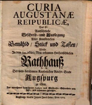 Curia Augustanæ Reipublicæ, Das ist: Ausführliche Beschreib- und Auslegung Aller Kunstreichen Gemähld, Stück und Taflen, Welche Jn dem An. 1620. Neu-erbauten Hochansehlichen Rathhauß Der weit-berühmten Kayserlichen Reichs-Stadt Augspurg zu sehen : Aus vornehmen bewährten Authorn und Geschicht-Schreibern verfaßt, und zusammen getragen