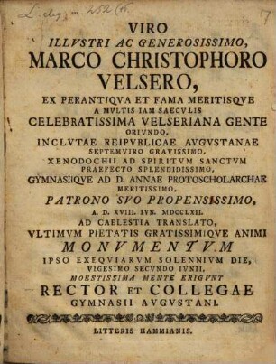 Viro Illustri M. Christo Velsero ... ad d. XVIII Jun. 1762 ad coelestia translato ultimum pietatis gratissimique animi Monumentum ipso exequiar. sol. die ... moestiss. mente erigunt Rector et collegae Gymnasii Augustani