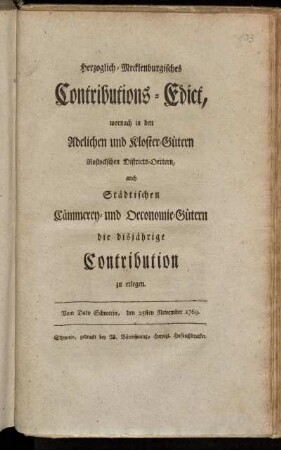 Herzoglich-Mecklenburgisches Contributions-Edict, wornach in den Adelichen und Kloster-Gütern Rostockschen Districts-Oertern, auch Städtischen Cämmerey- und Oeconomie-Gütern die disjährige Contribution zu erlegen : Vom Dato Schwerin, den 25sten November 1769.