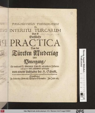 Prognosticon Theologicum De Interitu Turcarum Das ist Geistliche Practica Von der Türcken Niederlag Und Untergang : So wohl auß H. Göttlicher Schrifft/ als andern Historien colligiret und zusammen getragen von einem Liebhaber der H. Schrifft.