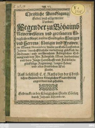 Christliche Dancksagung/ Gebet/ und allgemeine Vorbitt/ Wegen der zu Böhaimb Neuerwehleten und gecröneten Königlichen Mayt. unsers Gnädigsten Königes und Herrens/ Königin und Frawen/ im Monat Novembris/ dieses zu Ende lauffenden Jahres/ durch Göttliche verleihung glücklich beschehenden/ und vollbrachten Königlichen Crönung/ und vor Ihr. Königlich. Mayt. beyderseits/ und dero Junge Herrschafft und Fräwlin/ [et]c. glückselige Regierung/ langes Leben/ und allen friedlichen Wolstand : Auff befehlich E. E. Raths bey der Christlichen Gemein dero Königlichen Stadt Görlitz angeordnet/ und gehalten