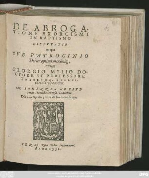 DE ABROGA-||TIONE EXORCISMI || IN BAPTISMO || DISPVTATIO || In qua || ... Praeside || GEORGIO MYLIO DO-||CTORE ET PROFESSORE || THEOLOGO, EXERCI-||tij causa respondebit || M. IOHANNES HOFSTE-||terus, Ecclesiae Ienensis Diaconus || Die 24. Aprilis, ... ||
