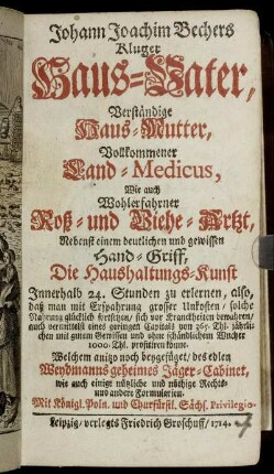 Johann Joachim Bechers Kluger Haus-Vater, Verständige Haus-Mutter, Vollkommener Land-Medicus, Wie auch Wohlerfahrner Roß- und Viehe-Artzt : Nebenst einem deutlichen und gewissen Hand-Griff, Die Haushaltungs-Kunst Innerhalb 24. Stunden zu erlernen ... ; Welchem ... beygefüget, des edlen Weydmanns geheimes Jäger-Cabinet, wie auch einige nützliche und nöthige Rechts- und andere Formularien