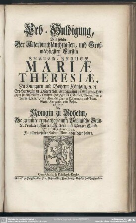 Erb-Huldigung, Wie solche Der ... Frauen Mariae Theresiae, Zu Hungarn und Böheim Königin ... Als Königin zu Böheim, Die gesam[m]te treu-gehorsamste Böhmische Stände ... abgeleget haben