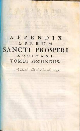 Sancti Prosperi Aquitani ... Opera Omnia : Ad Manuscriptos Codices, necnon ad editiones antiquiores & castigatiores emendata, Nunc primum secundum ordinem temporum disposita, Et Chronico Integro Ejusdem, Ab Ortu rerum, usque ad obitum Valentiniani tertii, & Romam a Vandalis captam pertinente locupletata ; Quibus praefigitur ejusdem S. Prosperi Aquitani Vita ex Operibus ipsius, & Scriptorum Ecclesiasticorum libris concinnata, 2. Appendix Operum Sancti Prosperi Aquitani : Tomus Secundus