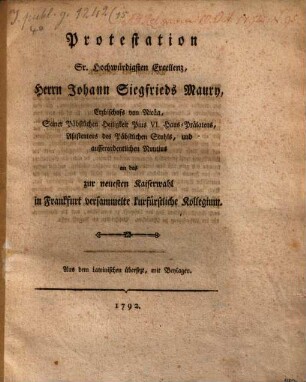 Protestation Sr. Hochwürdigsten Excellenz, Herrn Johann Siegfrieds Maury, Erzbischofs von Nicäa, Seiner Päbstlichen Heiligkeit Pius VI. Haus-Prälatens, Aßistentens des Päbstlichen Stuhls, und ausserordentlichen Nuntius an das zur neuesten Kaiserwahl in Frankfurt versammelte kurfürstliche Kollegium : Aus dem Lateinischen übersetzt, mit Beylagen