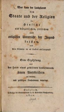 Was kann der Landpfarrer dem Staate und der Religion in Hinsicht auf bürgerlichen, sittlichen und religiösen Unterricht der Jugend leisten, und wie könnte er es dabei anfangen? : eine Erzählung aus der Feder eines gewesenen Landpfarrers, seinen Amtsbrüdern zur Prüfung und gefälligen Nachahmung vorgelegt