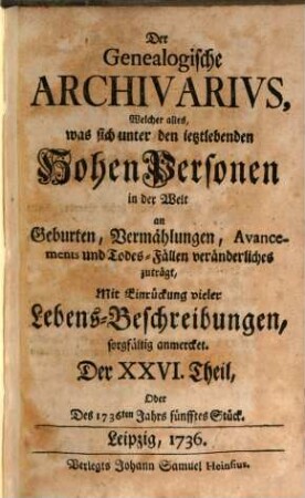 Der genealogische Archivarius : welcher alles, was sich unter den ietztlebenden hohen Personen in der Welt an Geburten, Vermählungen, Avancements und Todes-Fällen veränderliches zuträgt, mit Eindrückung vieler Lebens-Beschreibungen sorgfältig anmercket .... [8.] 1736 = T. 26 - 30