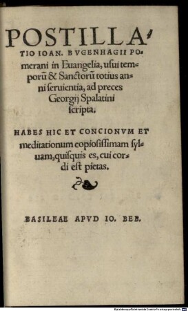Postillatio Ioan. Bvgenhagii Pomerani in Euangelia, usui temporu[m] & Sanctoru[m] totius anni seruientia : ad preces Georgii Spalatini scripta. Habes Hic Et Concionum Et meditationum copiosissimam sylvam, quisquis es, cui cordi est pietas