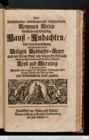 Einer Gottliebenden, andächtigen und rechtgläubigen Frommen Seelen Geistliche und Gottselige Hauß-Andachten, Uber dem Catechismum und insonderheit von der Heiligen Sabbaths-Feyer auch von Creutz-Buße und seligen Sterben nicht alleine zu ihren eigenen und der lieben Ihrigen Trost und Warnung zu Pappier gebracht,