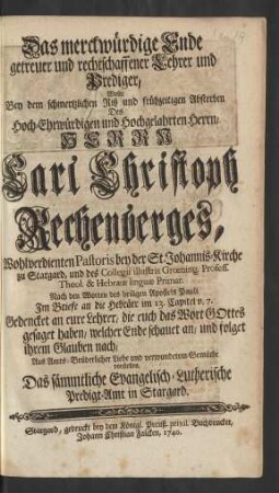 Das merckwürdige Ende getreuer und rechtschaffener Lehrer und Prediger, Wolte Bey dem schmertzlichen Riß und frühzeitigen Absterben Des ... Herrn Carl Christoph Rechenberges, Wohlverdienten Pastoris bey der St. Johannis-Kirche zu Stargard, und des Collegii illustris Grœning. Profess. Theol. & Hebrææ linguæ Primar. Nach den Worten des Heiligen Apostels Pauli, Im Briefe an die Hebräer im 13. Capitel v. 7. ... Aus Amts-Brüderlicher Liebe und verwundetem Gemüthe vorstellen, Das sämmtliche Evangelisch-Lutherische Predigt-Amt in Stargard