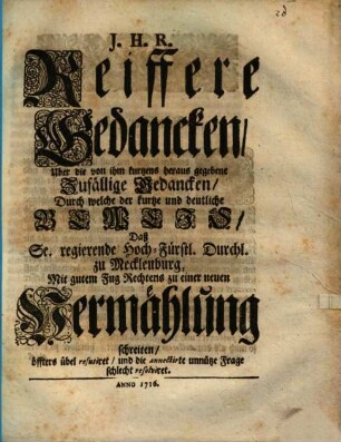 J.H.R. Reiffere Gedancken, Uber die von ihm kurtzens heraus gegebene Zufällige Gedancken, Durch welche der kurtze und deutliche Beweis, Daß Sr. regierende Hoch-Fürstl. Durchl. zu Mecklenburg, Mit gutem Fug Rechtens zu einer neuen Vermählung schreiten, öffters übel refutiret, und die annectirte unnütze Frage schlecht resolviret