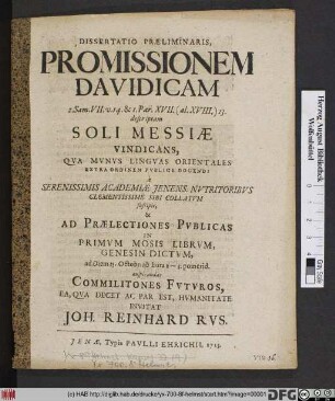 Dissertatio Præliminaris, Promissionem Davidicam 2. Sam. VII. v. 14. & I. Par. XVII. (al. XVIII.) 13. descriptam Soli Messiæ Vindicans, Qva Mvnvs Lingvas Orientales Extra Ordinem Pvblice Docendi à Serenissimis Academiæ Jenens. Nvtritoribvs Clementissime Sibi Collatvm suscipit, & Ad Prælectiones Pvblicas In Primvm Mosis Librvm Genesin Dictvm, ad Diem 25. Octobr. ... auspicandas Commilitones Fvtvros, Ea, Qva Decet Ac Par Est, Hvmanitate Invitat Joh. Reinhard Rvs.
