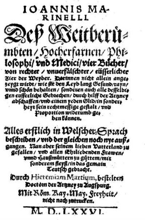 Ioannis Marinelli. Deß Weitberümbten/ Hocherfarnen/ Philosophi/ vnd Medici/ vier Bücher/ von rechter/ vnuerfälschter/ eüsserlicher Zier der Weyber. Darinnen nicht allein angezeygt wirdt/ wie sie den Leyb lang Gesund/ rayn/ vnnd schön behalten/ sonderen auch alle desselbigen eusserliche Gebrechen/ durch hilff der Artzney abschaffen/ vnd einem yeden Glid/ in sonderheyt sein rechtmessige gestalt/ vnd Proportion widerumb geben können. Alles erstlich in Welscher Sprach beschriben/ vnd der gleichen noch nye außgangen. Nun aber seinem lieben Vatterland zu gefallen/ vnd allen Ehrliebenden Frawen/ vnnd Haußmüttern zu g°uttem/ mit sonderem fleyß/ in das gemain Teutsch gebracht durch Hieremiam Martium, bestelten Doctorn der Artzney zu Augspurg