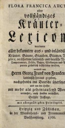 Flora Francica Aucta, oder vollständiges Kräuter-Lexicon : worinnen aller bekannten aus- und inländischen Kräuter, Bäume, Stauden, Blumen, Wurzeln etc. verschiedene lateinisch- und deutsche Namen, Temperamente, Kräfte, Nutzen, Wirkungen und Präparata gründlich beschrieben werden