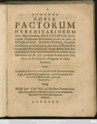 Copia Pactorum Hereditariorum inter Marchionem Joachimum, Principem Electorem Brandeburgicum ex una, & Georgium, Barnimumq[ue], Pomaraniae Duces, ex altera parte ... super ditionibus Pomeranis ...anno 1529. ... initorum : Item Foederis a Gustavo Adolpho Suecorum, &c. Rege ... cum Pomeraniae Duce novissime defuncto, percussi, Anno1630. Deniq[ue] Edicti Sacae. Caes.ae M.tis adOrdines Pomeranos, super successione in istas Provincias ad Serenissimum Septemvirum Brandeburgicum emanati