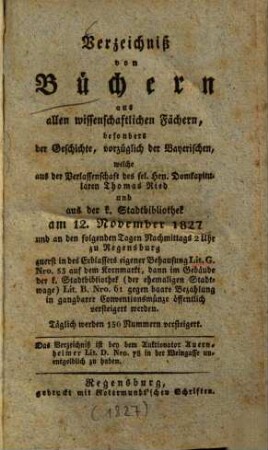 Verzeichniß von Büchern aus allen wissenschaftlichen Fächern, besonders der Geschichte, vorzüglich der Bayerischen, welche aus der Verlassenschaft des sel. Hrn. Domkapitularen Thomas Ried und aus der k. Stadtbibliothek am 12. November 1827 und an den folgenden Tagen ... öffentlich versteigert werden