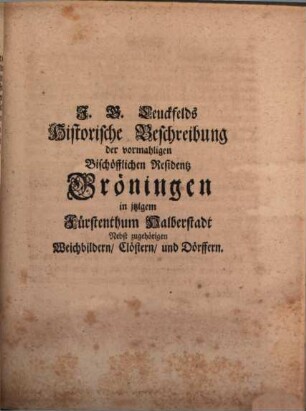 Johann Georg Leuckfelds Antiqvitates Gröningenses, Oder Historische Beschreibung Der Vormahligen Bischöfflichen Residentz Gröningen, In itzigem Fürstenthum Halberstadt : Worinnen von derer rechten Benennung, Lage, alten Halberstädtischen Bischöffen, itzigen höhesten Landes-Herren, Eintheilung in Schlos- Haus- Wester- Süd- und Nord-Gröningen, wie auch von dem in selbiger sich befindenden Königl. Ambte, und denen zu solchem gehörigen Weichbildern Croppenstädt, Wegeleben, Schwanebeck, Cockstedt, auch Clöstern Hadmersleben und Adersleben, sambt einigen Dörffern, und denen darinnen stehenden Kirchen, auch von der Reformations-Zeit dabey gelebten Evangelischen Predigern u.s.w. gehandelt wird. Alles aus bewehrten Scribenten und alten Documenten zusammen getragen, auch mit nöthigen Diplomatis, Brieffen, Kupffern und Registern versehen