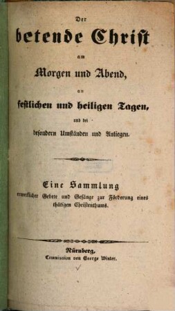 Der betende Christ am Morgen und Abend, an festlichen und heiligen Tagen, und bei besondern Umständen und Anliegen : eine Sammlung erwecklicher Gebete und Gesänge zur Förderung eines thätigen Christenthums