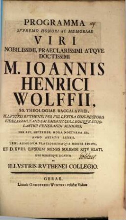 Programma supremo honori ac memoriae viri nobilissimi, praeclarissimi atque doctissimi M. Ioannis Henrici Wolffii, SS. theologiae baccalaurei, illustris Ruthenei per VIII. lustra con-rectoris fidelissimi, tandem emeriti, collegiique scholastici venerandi senioris ... iure meritoque dicatum ab illustris Ruthenei collegio : [Inest vita Wolffiana]