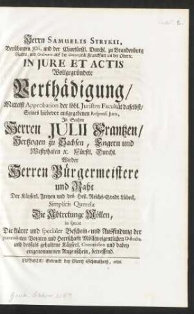 Herrn Samuelis Strykii, Berühmten JCtis, und der Churfürstl. Durchl. zu Brandenburg Rahts, und Ordinarii auf der Universität Franckfurt an der Oder [et]c. In Jure Et Actis Wollgegründete Verthädigung, Mittelst Approbation der löbl. Juristen Facultät daselbst, Seines hiebevor ausgegebenen Responsi Juris, In Sachen Herren Julii Frantzen, Hertzogen zu Sachsen, Engern und Westphalen [et]c. Fürstl. Durchl. Wieder Herren Bürgermeistere und Raht Der Käyserl. Freyen und des Heil. Reichs-Stadt Lübeck, Simplicis Querelæ Die Abtretunge Möllen, in specie Die klärer und specialer Beschein- und Ausfindung der prætendirten Voigtey und Herrschafft Möllen eigentlichen Districts, und desfals gehaltene Käyserl. Commission und dabey eingenommenen Augenschein, betreffend