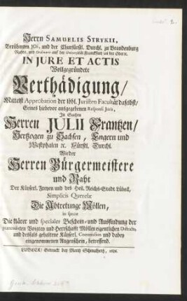 Herrn Samuelis Strykii, Berühmten JCtis, und der Churfürstl. Durchl. zu Brandenburg Rahts, und Ordinarii auf der Universität Franckfurt an der Oder [et]c. In Jure Et Actis Wollgegründete Verthädigung, Mittelst Approbation der löbl. Juristen Facultät daselbst, Seines hiebevor ausgegebenen Responsi Juris, In Sachen Herren Julii Frantzen, Hertzogen zu Sachsen, Engern und Westphalen [et]c. Fürstl. Durchl. Wieder Herren Bürgermeistere und Raht Der Käyserl. Freyen und des Heil. Reichs-Stadt Lübeck, Simplicis Querelæ Die Abtretunge Möllen, in specie Die klärer und specialer Beschein- und Ausfindung der prætendirten Voigtey und Herrschafft Möllen eigentlichen Districts, und desfals gehaltene Käyserl. Commission und dabey eingenommenen Augenschein, betreffend