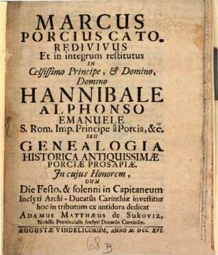 Marcus Porcius Cato. Redivivus Et In integrum restitutus in Celsissimo, & Domino Hannibale Alphonso Emanuele S. R. Imp. Principe a Porcia & [et]c. Seu Genealogia Historica Antiquissimæ Porciæ Prosapiæ : In cujus Honorem, Dum Die Festo, & solenni in Capitaneum Inclyti Archi-Ducatus Carinthiæ investitur hoc in tributum ex antidora dedicat