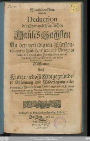 Wiederholete Summarische Deduction des Chur- und Fürstlichen Hauses Sachssen An den verledigten Fürstenthümern/ Jülich/ Cleve und Berg/ zu sampt den Graff- und Herrschafften an der Marck/ Ravensberg/ Ravenstein/ und andern Pertinentien, erlangten Rechtens : Auch Kurtze/ jedoch Wolgegründete Ablehnung und Widerlegung aller vermeinten Einwürffe und Fundamenten, so beym Kayserlichen ReichsHof Raht von Gegentheils Advocaten in Rechtlichen Gesetzen darwider angeführet ... worden