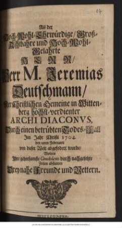 Als der Hoch-Wohl-Ehrwuerdige, Grosz-Achtbahre und Hoch-Wohl-Gelahrte Herr... Jeremias Deutschmann,... hoechstverdienter Archidiaconvs, Durch einen betruebten Todes-Fall Im Jahr Christi 1704. den 28ten Februarii von dieser Welt abgefodert wurde, Wolten Ihre ... Condolenz... abstatten Drey nahe Freunde und Vettern