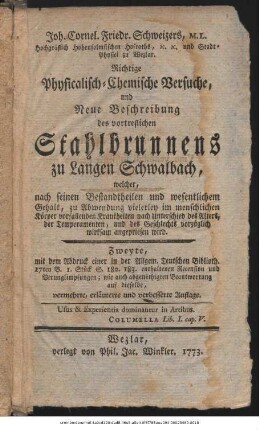 Joh. Cornel. Friedr. Schweizers, M. L. Hochgräflich Hohensolmsischen Hofraths, ... Physicalisch-Chemische Versuche, und Neue Beschreibung des vortreflichen Stahlbrunnens zu Langen Schwalbach : welcher, nach seinen Bestandtheilen und wesentlichem Gehalt, zu Abwendung vielerley im menschlichen Körper vorfallenden Krankheiten ... vorzüglich wirksam angepriesen wird