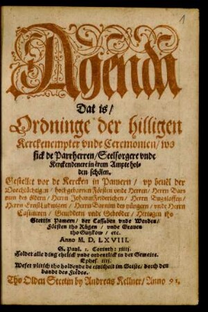 Agenda || Dat is/|| Ordninge der hilligen || Kerckenempter vnde Ceremonien/ wo || sick de Parrherren/ Seelsorgere vnde || Kerckendenere in ërem Ampte hol=||den schölen.|| Gestellet vor de Kercken in Pamern/ vp beuël der || ... Herrn Bar=||nim des öldern/ Herrn Johann Friderichen/ Herrn Bugslaffen/|| Herrn Ernst Ludwigen/ Herrn Barnim des yüngern/ vnde Herrn || Casimiren/ Geueddern vnde Gebröder/ Hertogen tho || Stettin ... || Anno M.D.LXVIII.||
