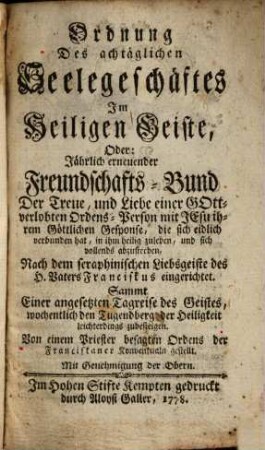 Ordnung Des achtäglichen Seelegeschäftes Im Heiligen Geiste, Oder: Jährlich erneuender Freundschafts-Bund Der Treue, und Liebe einer Gottverlobten Ordens-Person mit Jesu ihrem Göttlilchen Gesponse ... : Nach dem seraphinischen Liebsgeiste des H. Vaters Franciskus eingerichtet ...