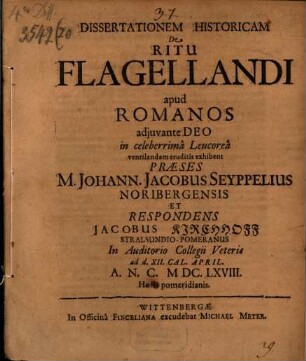 Dissertationem Historicam De Ritu Flagellandi apud Romanos ... in celeberrima Leucorea ventilandam eruditis exhibent Praeses M. Johann. Jacobus Seyppelius Noribergensis Et Respondens Jacobus Kirchhoff Stralsundio-Pomeranus In Auditorio Collegii Veteris ad d. XII. Cal. April. A.N.C. MDC.LXVIII. Horis pomeridianis